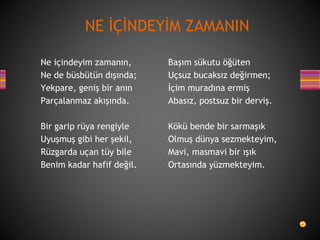Ne içindeyim zamanın,
Ne de büsbütün dışında;
Yekpare, geniş bir anın
Parçalanmaz akışında.
Bir garip rüya rengiyle
Uyuşmuş gibi her şekil,
Rüzgarda uçan tüy bile
Benim kadar hafif değil.
Başım sükutu öğüten
Uçsuz bucaksız değirmen;
İçim muradına ermiş
Abasız, postsuz bir derviş.
Kökü bende bir sarmaşık
Olmuş dünya sezmekteyim,
Mavi, masmavi bir ışık
Ortasında yüzmekteyim.
NE İÇİNDEYİM ZAMANIN
 
