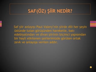 SAF(ÖZ) ŞİİR NEDİR?
Saf şiir anlayışı Paul Valery’nin şiirde dili her şeyin
üstünde tutan görüşünden hareketle, batı
edebiyatından ve divan şiirinin biçimci yapısından
bir hayli etkilenen şairlerimizde görülen ortak
zevk ve anlayışa verilen addır.
 