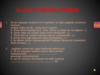 1. Öz şiir anlayışını sürdüren şiirin özellikleri ile ilgili aşağıdaki cümlelerin
karşısına
yargılar doğru ise (D) , yanlış ise (Y) yazınız.
A. Şiirde ahenk söyleyiş tarzı, ritim, kafiye, iç kafiye vb. ile sağlanır. ( )
B. Şairler daha çok serbest nazmı tercih etmişlerdir. ( )
C. Şiirde yerli ve mahallî unsurlara çok yer verilmemiştir. ( )
D. Şairler şiire özgü düşsel bir âlem kurmuşlardır. ( )
E. Bu dönem şiirinin oluşmasında Millî Edebiyat Dönemi şiir hareketleri
etkili olmuştur. ( )
2. Aşağıdaki noktalı yeri uygun kelimeyle doldurunuz.
A. Öz şiir anlayışını sürdüren şairler daha çok Batı
edebiyatındaki................ ....................
akımından etkilenmişlerdir.
B. Saf şiir anlayışını benimseyen ilk edebi topluluk
………………………………………………………………… dir.
ÖLÇME VE DEĞERLENDİRME
 