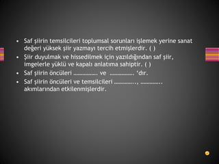 • Saf şiirin temsilcileri toplumsal sorunları işlemek yerine sanat
değeri yüksek şiir yazmayı tercih etmişlerdir. ( )
• Şiir duyulmak ve hissedilmek için yazıldığından saf şiir,
imgelerle yüklü ve kapalı anlatıma sahiptir. ( )
• Saf şiirin öncüleri ……………. ve ……………. ‘dır.
• Saf şiirin öncüleri ve temsilcileri ………….., …………..
akımlarından etkilenmişlerdir.
 