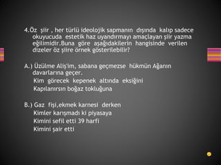 4.Öz şiir , her türlü ideolojik sapmanın dışında kalıp sadece
okuyucuda estetik haz uyandırmayı amaçlayan şiir yazma
eğilimidir.Buna göre aşağıdakilerin hangisinde verilen
dizeler öz şiire örnek gösterilebilir?
A.) Üzülme Aliş'im, sabana geçmezse hükmün Ağanın
davarlarına geçer.
Kim görecek kepenek altında eksiğini
Kapılanırsın boğaz tokluğuna
B.) Gaz fişi,ekmek karnesi derken
Kimler karışmadı ki piyasaya
Kimini sefil etti 39 harfi
Kimini şair etti
 