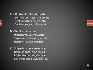 C.) Düştük eli kalem tutup da
Eli silah tutmayanların peşine
Cenk meydanlarını dolaştık
Denizler geçtik dağlar aştık
D.)Düştükse itibardan
Ölmedik ya, yaşıyoruz işte
Yaşıyoruz dedik,yaşıyoruz be
Heeeey,fincancı katırları
E.)Bir gamlı hazanın seherinde
Israra ne hacet yine bülbül
Bil,kalbimizin bahçelerinde
Can verdi senin söylediğin gül
 