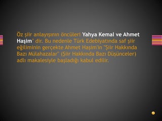 Öz şiir anlayışının öncüleri Yahya Kemal ve Ahmet
Haşim’ dir. Bu nedenle Türk Edebiyatında saf şiir
eğiliminin gerçekte Ahmet Haşim'in "Şiir Hakkında
Bazı Mülahazalar" (Şiir Hakkında Bazı Düşünceler)
adlı makalesiyle başladığı kabul edilir.
 