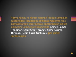 Yahya Kemal ve Ahmet Haşimin Fransız sembolist
şairlerinden (Baudelaire Rimbaud Mallerme vb.)
parnasçılardan yararlanarak oluşturdukları öz şiir
anlayışını Cumhuriyet Döneminde Ahmet Hamdi
Tanpınar, Cahit Sıtkı Tarancı, Ahmet Muhip
Dıranas, Necip Fazıl Kısakürek gibi şairler
sürdürmüştür.
 