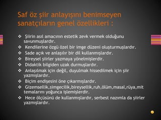 Şiirin asıl amacının estetik zevk vermek olduğunu
savunmuşlardır.
 Kendilerine özgü özel bir imge düzeni oluşturmuşlardır.
 Sade açık ve anlaşılır bir dil kullanmışlardır.
 Bireysel şiirler yazmaya yönelmişlerdir.
 Didaktik bilgiden uzak durmuşlardır.
 Anlaşılmak için değil, duyulmak hissedilmek için şiir
yazmışlardır.
 Biçim endişesini öne çıkarmışlardır.
 Gizemsellik,simgecilik,bireysellik,ruh,ölüm,masal,rüya,mit
temalarını yoğunca işlemişlerdir.
 Hece ölçüsünü de kullanmışlardır, serbest nazımla da şiirler
yazmışlardır.
Saf öz şiir anlayışını benimseyen
sanatçıların genel özellikleri :
 