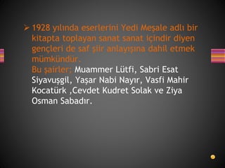  1928 yılında eserlerini Yedi Meşale adlı bir
kitapta toplayan sanat sanat içindir diyen
gençleri de saf şiir anlayışına dahil etmek
mümkündür.
Bu şairler; Muammer Lütfi, Sabri Esat
Siyavuşgil, Yaşar Nabi Nayır, Vasfi Mahir
Kocatürk ,Cevdet Kudret Solak ve Ziya
Osman Sabadır.
 