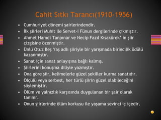 • Cumhuriyet dönemi şairlerindendir.
• İlk şiirleri Muhit ile Servet-i Fünun dergilerinde çıkmıştır.
• Ahmet Hamdi Tanpınar ve Necip Fazıl Kısakürek’ in şiir
çizgisine özenmiştir.
• Ünlü Otuz Beş Yaş adlı şiiriyle bir yarışmada birincilik ödülü
kazanmıştır.
• Sanat için sanat anlayışına bağlı kalmış.
• Şiirlerini konuşma diliyle yazmıştır.
• Ona göre şiir, kelimelerle güzel şekiller kurma sanatıdır.
• Ölçülü veya serbest, her türlü şiirin güzel olabileceğini
söylemiştir.
• Ölüm ve yalnızlık karşısında duygulanan bir şair olarak
tanınır.
• Onun şiirlerinde ölüm korkusu ile yaşama sevinci iç içedir.
Cahit Sıtkı Tarancı(1910-1956)
 