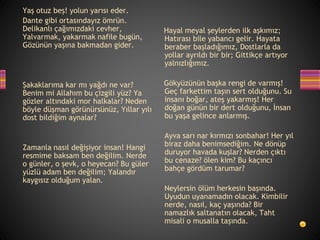 Yaş otuz beş! yolun yarısı eder.
Dante gibi ortasındayız ömrün.
Delikanlı çağımızdaki cevher,
Yalvarmak, yakarmak nafile bugün,
Gözünün yaşına bakmadan gider.
Şakaklarıma kar mı yağdı ne var?
Benim mi Allahım bu çizgili yüz? Ya
gözler altındaki mor halkalar? Neden
böyle düşman görünürsünüz, Yıllar yılı
dost bildiğim aynalar?
Zamanla nasıl değişiyor insan! Hangi
resmime baksam ben değilim. Nerde
o günler, o şevk, o heyecan? Bu güler
yüzlü adam ben değilim; Yalandır
kaygısız olduğum yalan.
Hayal meyal şeylerden ilk aşkımız;
Hatırası bile yabancı gelir. Hayata
beraber başladığımız, Dostlarla da
yollar ayrıldı bir bir; Gittikçe artıyor
yalnızlığımız.
Gökyüzünün başka rengi de varmış!
Geç farkettim taşın sert olduğunu. Su
insanı boğar, ateş yakarmış! Her
doğan günün bir dert olduğunu, İnsan
bu yaşa gelince anlarmış.
Ayva sarı nar kırmızı sonbahar! Her yıl
biraz daha benimsediğim. Ne dönüp
duruyor havada kuşlar? Nerden çıktı
bu cenaze? ölen kim? Bu kaçıncı
bahçe gördüm tarumar?
Neylersin ölüm herkesin başında.
Uyudun uyanamadın olacak. Kimbilir
nerde, nasıl, kaç yaşında? Bir
namazlık saltanatın olacak, Taht
misali o musalla taşında.
 