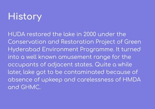 History
HUDA restored the lake in 2000 under the
Conservation and Restoration Project of Green
Hyderabad Environment Programme. It turned
into a well known amusement range for the
occupants of adjacent states. Quite a while
later, lake got to be contaminated because of
absence of upkeep and carelessness of HMDA
and GHMC.
 
