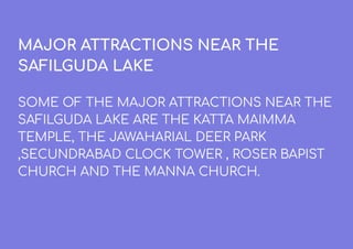 MAJOR ATTRACTIONS NEAR THE
SAFILGUDA LAKE
SOME OF THE MAJOR ATTRACTIONS NEAR THE
SAFILGUDA LAKE ARE THE KATTA MAIMMA
TEMPLE, THE JAWAHARIAL DEER PARK
,SECUNDRABAD CLOCK TOWER , ROSER BAPIST
CHURCH AND THE MANNA CHURCH.
 