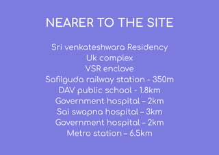 NEARER TO THE SITE
Sri venkateshwara Residency
Uk complex
VSR enclave
Saﬁlguda railway station - 350m
DAV public school - 1.8km
Government hospital – 2km
Sai swapna hospital – 3km
Government hospital – 2km
Metro station – 6.5km
 
