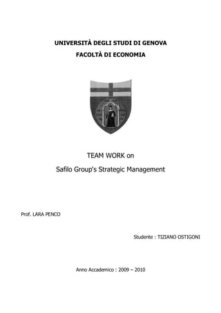 UNIVERSITÀ DEGLI STUDI DI GENOVA

                    FACOLTÀ DI ECONOMIA




                        TEAM WORK on

              Safilo Group's Strategic Management




Prof. LARA PENCO



                                            Studente : TIZIANO OSTIGONI




                    Anno Accademico : 2009 – 2010
 