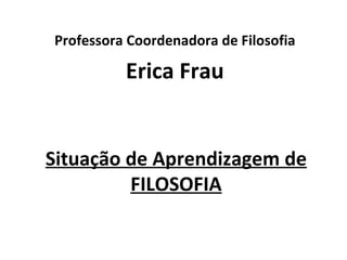 Professora Coordenadora de Filosofia

          Erica Frau


Situação de Aprendizagem de
         FILOSOFIA
 