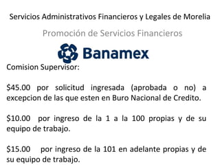 Servicios Administrativos Financieros y Legales de Morelia 
Promoción de Servicios Financieros 
Comision Supervisor: 
$45.00 por solicitud ingresada (aprobada o no) a 
excepcion de las que esten en Buro Nacional de Credito. 
$10.00 por ingreso de la 1 a la 100 propias y de su 
equipo de trabajo. 
$15.00 por ingreso de la 101 en adelante propias y de 
su equipo de trabajo. 
 