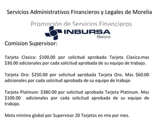 Servicios Administrativos Financieros y Legales de Morelia 
Promoción de Servicios Financieros 
Comision Supervisor: 
Tarjeta Clasica: $100.00 por solicitud aprobada Tarjeta Clasica.mas 
$30.00 adicionales por cada solicitud aprobada de su equipo de trabajo. 
Tarjeta Oro: $250.00 por solicitud aprobada Tarjeta Oro. Mas $60.00 
adicionales por cada solicitud aprobada de su equipo de trabajo 
Tarjeta Platinum: $380.00 por solicitud aprobada Tarjeta Platinum. Mas 
$100.00 adicionales por cada solicitud aprobada de su equipo de 
trabajo. 
Meta minima global por Supervisor 20 Tarjetas en mix por mes. 
 