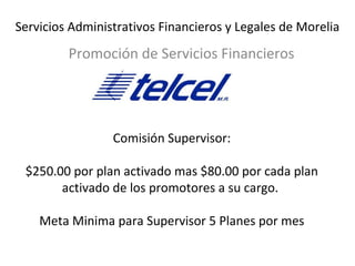Servicios Administrativos Financieros y Legales de Morelia 
Promoción de Servicios Financieros 
Comisión Supervisor: 
$250.00 por plan activado mas $80.00 por cada plan 
activado de los promotores a su cargo. 
Meta Minima para Supervisor 5 Planes por mes 
 