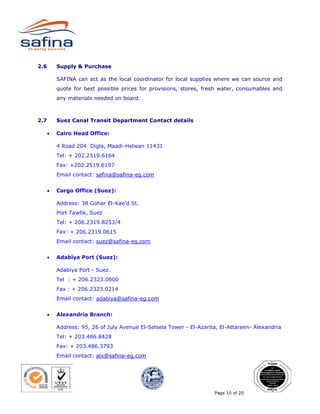 2.6       Supply & Purchase

          SAFINA can act as the local coordinator for local supplies where we can source and
          quote for best possible prices for provisions, stores, fresh water, consumables and
          any materials needed on board.



2.7       Suez Canal Transit Department Contact details

      •   Cairo Head Office:

          4 Road 204 Digla, Maadi-Helwan 11431
          Tel: + 202.2519.6164
          Fax: +202.2519.6197
          Email contact: safina@safina-eg.com


      •   Cargo Office (Suez):

          Address: 38 Gohar El-Kae’d St.
          Port Tawfik, Suez
          Tel: + 206.2319.8253/4
          Fax: + 206.2319.0615
          Email contact: suez@safina-eg.com


      •   Adabiya Port (Suez):

          Adabiya Port - Suez.
          Tel : + 206.2323.0600
          Fax : + 206.2323.0214
          Email contact: adabiya@safina-eg.com


      •   Alexandria Branch:

          Address: 95, 26 of July Avenue El-Selsela Tower - El-Azarita, El-Attareen- Alexandria
          Tel: + 203.486.8428
          Fax: + 203.486.3793
          Email contact: alx@safina-eg.com




                                                                     Page 10 of 20
 
