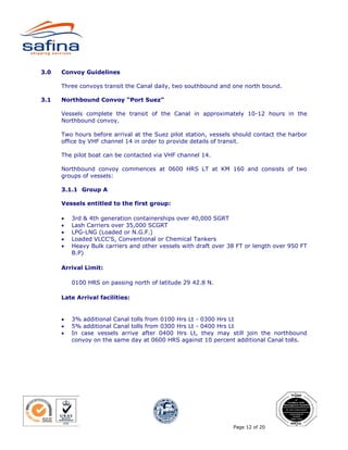 3.0   Convoy Guidelines

      Three convoys transit the Canal daily, two southbound and one north bound.

3.1   Northbound Convoy “Port Suez”

      Vessels complete the transit of the Canal in approximately 10-12 hours in the
      Northbound convoy.

      Two hours before arrival at the Suez pilot station, vessels should contact the harbor
      office by VHF channel 14 in order to provide details of transit.

      The pilot boat can be contacted via VHF channel 14.

      Northbound convoy commences at 0600 HRS LT at KM 160 and consists of two
      groups of vessels:

      3.1.1 Group A

      Vessels entitled to the first group:

      •   3rd & 4th generation containerships over 40,000 SGRT
      •   Lash Carriers over 35,000 SCGRT
      •   LPG-LNG (Loaded or N.G.F.)
      •   Loaded VLCC'S, Conventional or Chemical Tankers
      •   Heavy Bulk carriers and other vessels with draft over 38 FT or length over 950 FT
          B.P)

      Arrival Limit:

          0100 HRS on passing north of latitude 29 42.8 N.

      Late Arrival facilities:


      •   3% additional Canal tolls from 0100 Hrs Lt - 0300 Hrs Lt
      •   5% additional Canal tolls from 0300 Hrs Lt - 0400 Hrs Lt
      •   In case vessels arrive after 0400 Hrs Lt, they may still join the northbound
          convoy on the same day at 0600 HRS against 10 percent additional Canal tolls.




                                                                 Page 12 of 20
 