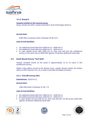 3.1.2 Group B

      Vessels entitled to the second group:
      Cargo vessels and other vessels anchored in Suez Anchorages (Area C)




      Arrival limit:

          0300 HRS on passing north of latitude 29 48.33 N.

      Late arrival facilities:


      •   3% additional Canal tolls from 0300 Hrs Lt - 0400 Hrs Lt
      •   5% additional Canal tolls from 0400 Hrs Lt - 0500 Hrs Lt
      •   In case vessels arrive after 0500 Hrs Lt, they may still join the northbound
          convoy on the same day at 0600 HRS against 10 percent additional Canal tolls.


3.2   South Bound Convoy “Port Said”

      Vessels complete transit of the Canal in approximately 12 to 14 hours in the
      southbound convoy.

      Fifteen miles before arrival at the fairway buoy, vessels should contact the harbor
      office via VHF channel 12 or 16 in order to provide full details of transit.


      3.2.1 First SB Convoy (N1)

      Commences: 0100 Hrs Lt.

      Arrival limit:

          1900 HRS South of latitude 31 28, 7 N

      Late Arrival facilities:

      •   3% additional Canal tolls from 1900 Hrs Lt - 2100 Hrs Lt
      •   5% additional Canal tolls from 2100 Hrs Lt - 2200 Hrs Lt
      •   In case vessels arrives 2200 Hrs Lt, they may still join 1st SB convoy 0100 HRS
          against 10 percent additional Canal tolls.




                                                                Page 13 of 20
 
