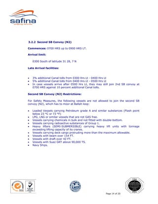 3.2.2 Second SB Convoy (N2)

Commences: 0700 HRS up to 0900 HRS LT.

Arrival limit:

    0300 South of latitude 31 28, 7 N

Late Arrival facilities:


•   3% additional Canal tolls from 0300 Hrs Lt - 0400 Hrs Lt
•   5% additional Canal tolls from 0400 Hrs Lt - 0500 Hrs Lt
•   In case vessels arrive after 0500 Hrs Lt, they may still join 2nd SB convoy at
    0700 HRS against 10 percent additional Canal tolls.

Second SB Convoy (N2) Restrictions:

For Safety Measures, the following vessels are not allowed to join the second SB
convoy (N2), which has to moor at Ballah loop:

•   Loaded Vessels carrying Petroleum grade A and similar substances (Flash point
    below 23 °C or 73 °F)
•   LPG, LNG or similar vessels that are not GAS free.
•   Vessels carrying chemicals in bulk and not fitted with double-bottom.
•   Vessels carrying radioactive substances of Group 1.
•   Heavy lifters (SEMI-SUBMERSIBLE) carrying heavy lift units with tonnage
    exceeding lifting capacity of its cranes.
•   Vessels carrying deck cargo protruding more than the maximum allowable.
•   Vessels with beam over 154 FT.
•   Vessels with draft over 42 FT.
•   Vessels with Suez GRT above 90,000 TS.
•   Navy Ships.




                                                         Page 14 of 20
 