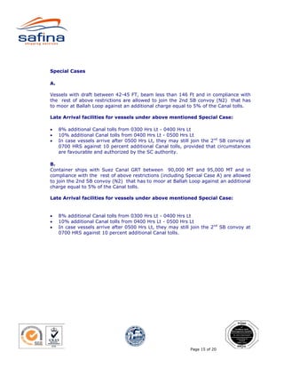 Special Cases

A.

Vessels with draft between 42-45 FT, beam less than 146 Ft and in compliance with
the rest of above restrictions are allowed to join the 2nd SB convoy (N2) that has
to moor at Ballah Loop against an additional charge equal to 5% of the Canal tolls.

Late Arrival facilities for vessels under above mentioned Special Case:

•    8% additional Canal tolls from 0300 Hrs Lt - 0400 Hrs Lt
•    10% additional Canal tolls from 0400 Hrs Lt - 0500 Hrs Lt
•    In case vessels arrive after 0500 Hrs Lt, they may still join the 2nd SB convoy at
     0700 HRS against 10 percent additional Canal tolls, provided that circumstances
     are favourable and authorized by the SC authority.

B.
Container ships with Suez Canal GRT between 90,000 MT and 95,000 MT and in
compliance with the rest of above restrictions (including Special Case A) are allowed
to join the 2nd SB convoy (N2) that has to moor at Ballah Loop against an additional
charge equal to 5% of the Canal tolls.

Late Arrival facilities for vessels under above mentioned Special Case:


•    8% additional Canal tolls from 0300 Hrs Lt - 0400 Hrs Lt
•    10% additional Canal tolls from 0400 Hrs Lt - 0500 Hrs Lt
•    In case vessels arrive after 0500 Hrs Lt, they may still join the 2nd SB convoy at
     0700 HRS against 10 percent additional Canal tolls.




                                                             Page 15 of 20
 
