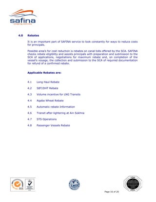 4.0   Rebates

      It is an important part of SAFINA service to look constantly for ways to reduce costs
      for principals.

      Possible area’s for cost reduction is rebates on canal tolls offered by the SCA. SAFINA
      checks rebate eligibility and assists principals with preparation and submission to the
      SCA of applications, negotiations for maximum rebate and, on completion of the
      vessel’s voyage, the collection and submission to the SCA of required documentation
      for refund of a confirmed rebate.


      Applicable Rebates are:


      4.1    Long Haul Rebate

      4.2    SBT/DHT Rebate

      4.3    Volume incentive for LNG Transits

      4.4    Aqaba Wheat Rebate

      4.5    Automatic rebate Information

      4.6    Transit after lightering at Ain Sokhna

      4.7    STS Operations

      4.8    Passenger Vessels Rebate




                                                                  Page 16 of 20
 
