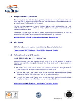 4.1   Long Haul Rebate Information

      For some years, the SCA has been granting rebates to owners/operators whenever
      they are able to prove that the voyage cost via Suez Canal is more expensive than
      proceeding via the Cape/alternative route.

      SAFINA Egypt’s advantage is that it handles several rebate applications every day
      and therefore is in a position to know when a principal underestimates or
      overestimates a variable.

      Therefore, SAFINA Egypt can adjust rebate applications in order to be as close as
      possible to the market rates and as favorable as possible to the client.

      Please contact SAFINA Egypt –Head Office for more details .


4.2   DHT Rebate


      SCA offer a 2 percent reduction in canal tolls for Double hull oil tankers

      Please contact SAFINA Egypt –Head Office for more details


4.3   Volume incentive for LNG transits

      4.3.1 SCA Circular No. 1/99 – Article Two

      In addition to the reduction granted to LNG’S (35 pct), further Rebates to liquefied
      natural gas quantities transported through the Suez Canal shall be given as shown
      hereunder:

      A. 5% on the Suez Canal transit dues if gas quantities transported through the Suez
         Canal exceed half a million tons and up to one million tons.

      B. 10% on the Suez Canal transit dues if gas quantities transported through the
         Suez Canal exceed one million tons and up to two million tons.

      C. 15% on the Suez Canal transit dues if gas quantities transported through the
         Suez Canal exceed one million tons and up to two million tons.


      Please contact SAFINA Egypt –Head Office for more details




                                                                    Page 17 of 20
 