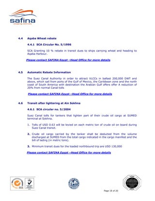 4.4   Aqaba Wheat rebate

      4.4.1 SCA Circular No. 5/1996

      SCA Granting 10 % rebate in transit dues to ships carrying wheat and heading to
      Aqaba Harbour.

      Please contact SAFINA Egypt –Head Office for more details



4.5   Automatic Rebate Information

      The Suez Canal Authority in order to attract VLCCs in ballast 200,000 DWT and
      above, which sail from ports of the Gulf of Mexico, the Caribbean zone and the north
      coast of South America with destination the Arabian Gulf offers offer A reduction of
      20% from normal Canal tolls

       Please contact SAFINA Egypt –Head Office for more details


4.6   Transit after lightering at Ain Sokhna

      4.6.1 SCA circular no. 5/2004

      Suez Canal tolls for tankers that lighten part of their crude oil cargo at SUMED
      terminal at Sokhna.

      1. Tolls of USD 0.63 will be levied on each metric ton of crude oil on board during
         Suez Canal transit.

      2. Crude oil cargo carried by the tanker shall be deducted from the volume
         discharged at SUMED from the total cargo indicated in the cargo manifest and the
         bill of lading (in metric tons).

      3. Minimum transit dues for the loaded northbound trip are USD 130,000

      Please contact SAFINA Egypt –Head Office for more details




                                                                Page 18 of 20
 