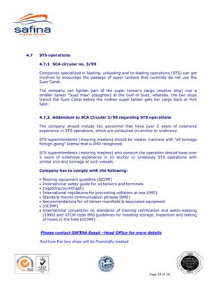 4.7   STS operations

      4.7.1 SCA circular no. 3/99

      Companies specialized in loading, unloading and re-loading operations (STS) can get
      involved to encourage the passage of super tankers that currently do not use the
      Suez Canal.

      The company can lighten part of the super tanker's cargo (mother ship) into a
      smaller tanker "Suez max" (daughter) at the Gulf of Suez, whereby, the two ships
      transit the Suez Canal before the mother super tanker gets her cargo back at Port
      Said.


      4.7.2 Addendum to SCA Circular 3/99 regarding STS operations

      The company should include key personnel that have over 5 years of extensive
      experience in STS operations, which are conducted on anchor or underway.

      STS superintendents (mooring masters) should be master mariners with "all tonnage
      foreign-going" license that is IMO recognized.

      STS superintendents (mooring masters) who conduct the operation should have over
      5 years of extensive experience in on anchor or underway STS operations with
      similar size and tonnage of such vessels.

      Company has to comply with the following:

      •   Mooring equipment guideline (OCIMF)
      •   International safety guide for oil tankers and terminals
      •   (isgott/isc/ocimf/iaph)
      •   International regulations for preventing collisions at sea (IMO)
      •   Standard marine communication phrases (IMO)
      •   Recommendations for oil tanker manifolds & associated equipment
      •   (OCIMF)
      •   International convention on standards of training certification and watch-keeping
          (1995) and STCW code IMO guidelines for handling storage, inspection and testing
          of hoses in the field (OCIMF)


      Please contact SAFINA Egypt –Head Office for more details

      And how the two ships will be financially treated




                                                                  Page 19 of 20
 
