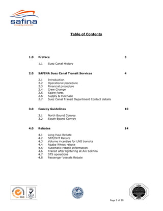 Table of Contents




1.0   Preface                                                          3

      1.1   Suez Canal History


2.0   SAFINA Suez Canal Transit Services                               4

      2.1   Introduction
      2.2   Operational procedure
      2.3   Financial procedure
      2.4   Crew Change
      2.5   Spare Parts
      2.6   Supply & Purchase
      2.7   Suez Canal Transit Department Contact details


3.0   Convoy Guidelines                                                10

      3.1   North Bound Convoy
      3.2   South Bound Convoy


4.0   Rebates                                                          14

      4.1   Long Haul Rebate
      4.2   SBT/DHT Rebate
      4.3   Volume incentive for LNG transits
      4.4   Aqaba Wheat rebate
      4.5   Automatic rebate Information
      4.6   Transit after lightering at Ain Sokhna
      4.7   STS operations
      4.8   Passenger Vessels Rebate




                                                        Page 2 of 20
 