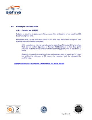 4.8     Passenger Vessels Rebate

        4.8.1 Circular no. 1/2002

        Rebates to be given to passenger ships, cruise ships and yachts of not less than 300
        Suez Canal gross tons.

        Passenger ships, cruise ships and yachts of not less than 300 Suez Canal gross tons
        shall be given the following rebates:

               50% reduction on normal transit dues for each leg of the round trip for ships
               that call on either Egyptian or foreign Mediterranean or Red Sea ports
               provided that the ship's duration of stay at the Egyptian ports is less than 72
               hours.

               However, in case the duration of stay at Egyptian ports is less than 72 hours
               but within the minimum of 36 hours, the reduction shall be calculated by
               another way.


      Please contact SAFINA Egypt –Head Office for more details




                                                                    Page 20 of 20
 