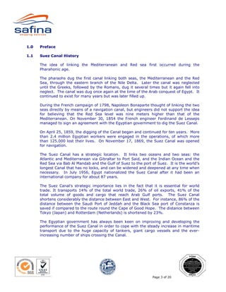 1.0   Preface

1.1   Suez Canal History

      The idea of linking the Mediterranean and Red sea first occurred during the
      Pharahonic age.

      The pharaohs dug the first canal linking both seas, the Mediterranean and the Red
      Sea, through the eastern branch of the Nile Delta. Later the canal was neglected
      until the Greeks, followed by the Romans, dug it several times but it again fell into
      neglect. The canal was dug once again at the time of the Arab conquest of Egypt. It
      continued to exist for many years but was later filled up.

      During the French campaign of 1798, Napoleon Bonaparte thought of linking the two
      seas directly by means of a navigation canal, but engineers did not support the idea
      for believing that the Red Sea level was nine meters higher than that of the
      Mediterranean. On November 30, 1854 the French engineer Ferdinand de Lesseps
      managed to sign an agreement with the Egyptian government to dig the Suez Canal.

      On April 25, 1859, the digging of the Canal began and continued for ten years. More
      than 2.4 million Egyptian workers were engaged in the operations, of which more
      than 125.000 lost their lives. On November 17, 1869, the Suez Canal was opened
      for navigation.

      The Suez Canal has a strategic location. It links two oceans and two seas: the
      Atlantic and Mediterranean via Gibraltar to Port Said, and the Indian Ocean and the
      Red Sea via Bab Al Mandab and the Gulf of Suez to the port of Suez. It is the world’s
      longest Canal that has no locks, and can be widened and deepened at any time when
      necessary. In July 1956, Egypt nationalized the Suez Canal after it had been an
      international company for about 87 years.

      The Suez Canal's strategic importance lies in the fact that it is essential for world
      trade. It transports 14% of the total world trade, 26% of oil exports, 41% of the
      total volume of goods and cargo that reach Arab Gulf ports. The Suez Canal
      shortens considerably the distance between East and West. For instance, 86% of the
      distance between the Saudi Port of Jeddah and the Black Sea port of Constanza is
      saved if compared to the route round the Cape of Good Hope. The distance between
      Tokyo (Japan) and Rotterdam (Netherlands) is shortened by 23%.

      The Egyptian government has always been keen on improving and developing the
      performance of the Suez Canal in order to cope with the steady increase in maritime
      transport due to the huge capacity of tankers, giant cargo vessels and the ever-
      increasing number of ships crossing the Canal.




                                                                  Page 3 of 20
 
