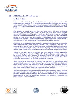 2.0   SAFINA Suez Canal Transit Services

      2.1 Introduction

      International Associated Cargo Carrier (IACC) has been operating and providing a full
      range of shipping services for its multi-purpose vessels within the Red Sea, Arabian
      Gulf and various East African regions since its establishment in 1979. For nearly 30
      years, IACC has utilized and built relationships with several ports throughout these
      locations.

      After decades of providing its own liners and ships with a full range of shipping
      services, IACC expanded and began to offer the same high-quality services
      commercially to other multi-purpose vessels and businesses through a subsidiary
      known as Safina Shipping Services. Safina Shipping Services is one of 6 subsidiaries
      formed in 2007. Known as IACC Group, the integrated set of sister-companies
      includes IACC Shipping, International Company for Supplies and Marine Services,
      IACC Stevedoring and Warehousing, Transland S.A.E. and IACC Logistics

      Committed to the establishment of long-term partnerships based on ethical, reliable
      and superior service, Safina Shipping Services (2004), alongside IACC and IACC
      Group, strive to provide multi-purpose vessels and other business partners with a full
      range of customized, high-quality and timely shipping services. Maintaining the
      success and prosperity of its clients’ business is of the utmost priority at IACC Group.

      Thanks to 30 years’ worth of intense staff and customer-oriented experience
      providing shipping services within IACC, Safina Shipping Services is able to provide
      its business partners with a range of superior, reliable and timely commercial
      shipping services. Safina Shipping Services enjoys a wide customer base from
      around the world thanks to its exclusive time-tested know-how.

      Safina Shipping Services seeks to optimize the operations of its different client
      vessels, including container ships, cruise ships, tankers, supply boats and general
      cargo vessels, through the provision of safe, hassle-free and innovative shipping
      services. Safina Shipping Services is dedicated to protecting its client vessels and
      their cargo while docked in any of the Egyptian ports that it serves.

      Thanks to its extensive local expertise and international experience, Safina Shipping
      Services is versatile and fully equipped to cope with major local and international
      changes. Meeting the ever-changing and increasing demands of its international
      customers with service that full fills and surpasses their criteria is a challenge that
      Safina Shipping Services embraces.




                                                                    Page 4 of 20
 