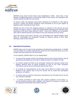 SAFINA’s Suez Canal Transit Service was established in 2004. Since then, it has
      gained unrivalled experience in serving the needs of ship owners and operators with
      vessels passing through the Suez Canal.

      In January 1998, the Egyptian government abolished its monopoly on ship agency
      services in Egypt and private companies were permitted to act as port agents at
      Egyptian ports, including the Suez Canal.

      SAFINA was one of the first shipping agencies to respond to this decree and was
      granted its agency license in 2004 and independently deposited the required bank
      guarantee to the Suez Canal Authority (SCA). Since then, SAFINA has successfully
      been able to attend directly to all vessels of any size transiting the Suez Canal.

      The Suez Canal Transit (SCT) Services are coordinated from SAFINA Egypt’s Head
      Office in Cairo/Maadi and supported through its Network offices at Port Said,
      Damietta, Suez & Cairo Airport.




2.2   Operational Procedures

      SAFINA takes over the day-to-day operations and boarding arrangements, on behalf
      of its principals, for vessels transiting the Canal from the initial ETA advice up to the
      vessel’s exit and sailing from the Suez Canal.

      In this capacity, SAFINA takes it on its responsibility:

      •   To ensure that vessels’ transits are booked with the Suez Canal Authority and all
          operational arrangements are made in ample time prior to vessels’ arrivals.

      •   To monitor closely the ETAs of our principals’ vessels and maintain contact with
          Masters advising them of transit prospects as well as any other necessary
          information such as arrival instructions and convoy times.

      •   To arrange for representatives of the Suez Canal offices to closely liaise with
          Masters of the vessels upon arrival for transit, and to render any perceptible
          assistance to Masters.

      •   To ensure that any specific instructions requested by the Principal will be carried
          out, whenever possible.

      •     To advise principals on daily basis with vessels’ positions in the Canal, i.e.
          arrival, entering, exiting times, together with figures for bunkers on board and
          any additional information that may be required.




                                                                    Page 5 of 20
 
