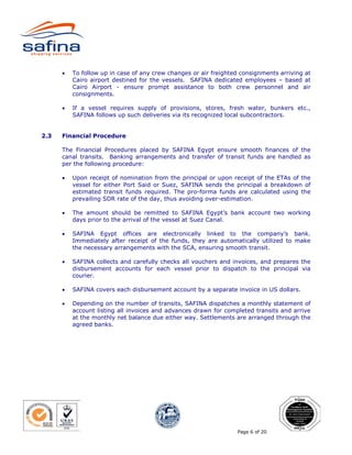•   To follow up in case of any crew changes or air freighted consignments arriving at
          Cairo airport destined for the vessels. SAFINA dedicated employees – based at
          Cairo Airport - ensure prompt assistance to both crew personnel and air
          consignments.

      •   If a vessel requires supply of provisions, stores, fresh water, bunkers etc.,
          SAFINA follows up such deliveries via its recognized local subcontractors.


2.3   Financial Procedure

      The Financial Procedures placed by SAFINA Egypt ensure smooth finances of the
      canal transits. Banking arrangements and transfer of transit funds are handled as
      per the following procedure:

      •   Upon receipt of nomination from the principal or upon receipt of the ETAs of the
          vessel for either Port Said or Suez, SAFINA sends the principal a breakdown of
          estimated transit funds required. The pro-forma funds are calculated using the
          prevailing SDR rate of the day, thus avoiding over-estimation.

      •   The amount should be remitted to SAFINA Egypt’s bank account two working
          days prior to the arrival of the vessel at Suez Canal.

      •   SAFINA Egypt offices are electronically linked to the company’s bank.
          Immediately after receipt of the funds, they are automatically utilized to make
          the necessary arrangements with the SCA, ensuring smooth transit.

      •   SAFINA collects and carefully checks all vouchers and invoices, and prepares the
          disbursement accounts for each vessel prior to dispatch to the principal via
          courier.

      •   SAFINA covers each disbursement account by a separate invoice in US dollars.

      •   Depending on the number of transits, SAFINA dispatches a monthly statement of
          account listing all invoices and advances drawn for completed transits and arrive
          at the monthly net balance due either way. Settlements are arranged through the
          agreed banks.




                                                                  Page 6 of 20
 