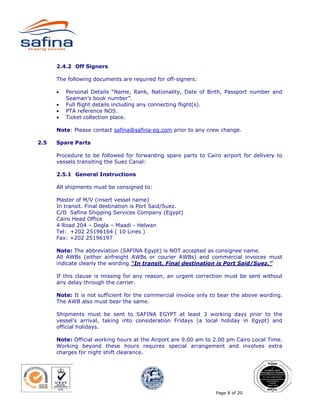 2.4.2 Off Signers

      The following documents are required for off-signers:

      •   Personal Details “Name, Rank, Nationality, Date of Birth, Passport number and
          Seaman’s book number”.
      •   Full flight details including any connecting flight(s).
      •   PTA reference NOS.
      •   Ticket collection place.

      Note: Please contact safina@safina-eg.com prior to any crew change.

2.5   Spare Parts

      Procedure to be followed for forwarding spare parts to Cairo airport for delivery to
      vessels transiting the Suez Canal:

      2.5.1 General Instructions

      All shipments must be consigned to:

      Master of M/V (insert vessel name)
      In transit. Final destination is Port Said/Suez.
      C/O Safina Shipping Services Company (Egypt)
      Cairo Head Office
      4 Road 204 – Degla – Maadi - Helwan
      Tel: +202 25196164 ( 10 Lines )
      Fax: +202 25196197

      Note: The abbreviation (SAFINA Egypt) is NOT accepted as consignee name.
      All AWBs (either airfreight AWBs or courier AWBs) and commercial invoices must
      indicate clearly the wording "In transit. Final destination is Port Said/Suez.”

      If this clause is missing for any reason, an urgent correction must be sent without
      any delay through the carrier.

      Note: It is not sufficient for the commercial invoice only to bear the above wording.
      The AWB also must bear the same.

      Shipments must be sent to SAFINA EGYPT at least 3 working days prior to the
      vessel’s arrival, taking into consideration Fridays (a local holiday in Egypt) and
      official holidays.

      Note: Official working hours at the Airport are 9.00 am to 2.00 pm Cairo Local Time.
      Working beyond these hours requires special arrangement and involves extra
      charges for night shift clearance.




                                                                  Page 8 of 20
 