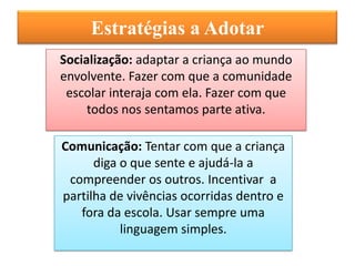 Estratégias a Adotar
Socialização: adaptar a criança ao mundo
envolvente. Fazer com que a comunidade
 escolar interaja com ela. Fazer com que
     todos nos sentamos parte ativa.

Comunicação: Tentar com que a criança
      diga o que sente e ajudá-la a
 compreender os outros. Incentivar a
partilha de vivências ocorridas dentro e
   fora da escola. Usar sempre uma
           linguagem simples.
 