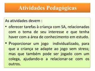 Atividades Pedagógicas

As atividades devem :
• oferecer tarefas à criança com SA, relacionadas
  com o tema de seu interesse e que tenha
  haver com a área de conhecimento em estudo.
• Proporcionar um jogo individualizado, para
  que a criança se adapte ao jogo sem stress;
  mas que também pode ser jogado com um
  colega, ajudando-o a relacionar-se com os
  outros.
 
