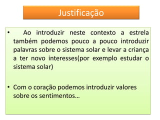 Justificação
•       Ao introduzir neste contexto a estrela
    também podemos pouco a pouco introduzir
    palavras sobre o sistema solar e levar a criança
    a ter novo interesses(por exemplo estudar o
    sistema solar)

• Com o coração podemos introduzir valores
  sobre os sentimentos…
 