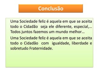 Conclusão

Uma Sociedade feliz é aquela em que se aceita
todo o Cidadão seja ele diferente, especial,…
Todos juntos fazemos um mundo melhor…
Uma Sociedade feliz é aquela em que se aceita
todo o Cidadão com igualdade, liberdade e
sobretudo Fraternidade.
 