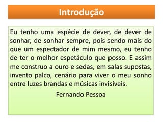 Introdução
Eu tenho uma espécie de dever, de dever de
sonhar, de sonhar sempre, pois sendo mais do
que um espectador de mim mesmo, eu tenho
de ter o melhor espetáculo que posso. E assim
me construo a ouro e sedas, em salas supostas,
invento palco, cenário para viver o meu sonho
entre luzes brandas e músicas invisíveis.
                Fernando Pessoa
 