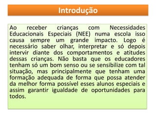 Introdução
Ao     receber   crianças   com     Necessidades
Educacionais Especiais (NEE) numa escola isso
causa sempre um grande impacto. Logo é
necessário saber olhar, interpretar e só depois
intervir diante dos comportamentos e atitudes
dessas crianças. Não basta que os educadores
tenham só um bom senso ou se sensibilize com tal
situação, mas principalmente que tenham uma
formação adequada de forma que possa atender
da melhor forma possível esses alunos especiais e
assim garantir igualdade de oportunidades para
todos.
 