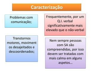 Caracterização
 Problemas com       Frequentemente, por um
  comunicação;                Q.I. verbal
                      significativamente mais
                     elevado que o não-verbal

    Transtornos
                      Nem sempre pessoas
motores, moviment
                           com SA são
 os desajeitados e
                     compreendidas, por isso
 descoordenados;
                     devem ser tratadas com
                      mais calma em alguns
                            aspetos…
 