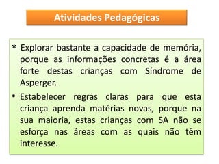 Atividades Pedagógicas

* Explorar bastante a capacidade de memória,
  porque as informações concretas é a área
  forte destas crianças com Síndrome de
  Asperger.
• Estabelecer regras claras para que esta
  criança aprenda matérias novas, porque na
  sua maioria, estas crianças com SA não se
  esforça nas áreas com as quais não têm
  interesse.
 