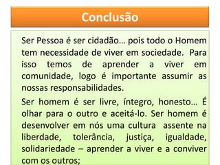 Conclusão
Ser Pessoa é ser cidadão… pois todo o Homem
tem necessidade de viver em sociedade. Para
isso temos de aprender a viver em
comunidade, logo é importante assumir as
nossas responsabilidades.
Ser homem é ser livre, íntegro, honesto… É
olhar para o outro e aceitá-lo. Ser homem é
desenvolver em nós uma cultura assente na
liberdade, tolerância, justiça, igualdade,
solidariedade – aprender a viver e a conviver
com os outros;
 