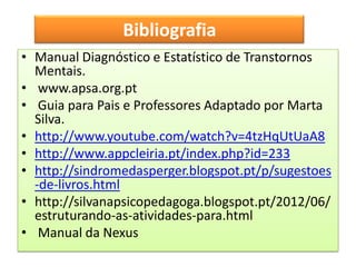 Bibliografia
                Bibliografia
• Manual Diagnóstico e Estatístico de Transtornos
  Mentais.
• www.apsa.org.pt
• Guia para Pais e Professores Adaptado por Marta
  Silva.
• http://www.youtube.com/watch?v=4tzHqUtUaA8
• http://www.appcleiria.pt/index.php?id=233
• http://sindromedasperger.blogspot.pt/p/sugestoes
  -de-livros.html
• http://silvanapsicopedagoga.blogspot.pt/2012/06/
  estruturando-as-atividades-para.html
• Manual da Nexus
 