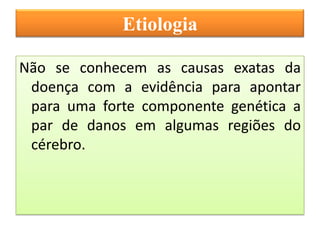 Etiologia

Não se conhecem as causas exatas da
 doença com a evidência para apontar
 para uma forte componente genética a
 par de danos em algumas regiões do
 cérebro.
 