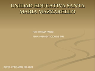 UNIDAD EDUCATIVA SANTA MARIA MAZZARELLO POR: VIVIANA PARDO TEMA: PRENSENTACION DE SAFI QUITO, 27 DE ABRIL DEL 2009 
