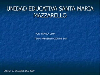 UNIDAD EDUCATIVA SANTA MARIA MAZZARELLO POR: PAMELA LEMA TEMA: PRENSENTACION DE SAFI QUITO, 27 DE ABRIL DEL 2009 