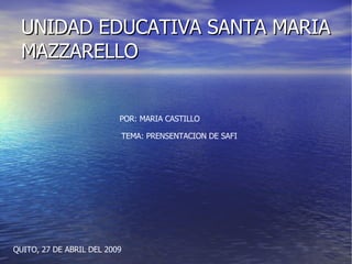 UNIDAD EDUCATIVA SANTA MARIA MAZZARELLO POR: MARIA CASTILLO TEMA: PRENSENTACION DE SAFI QUITO, 27 DE ABRIL DEL 2009 